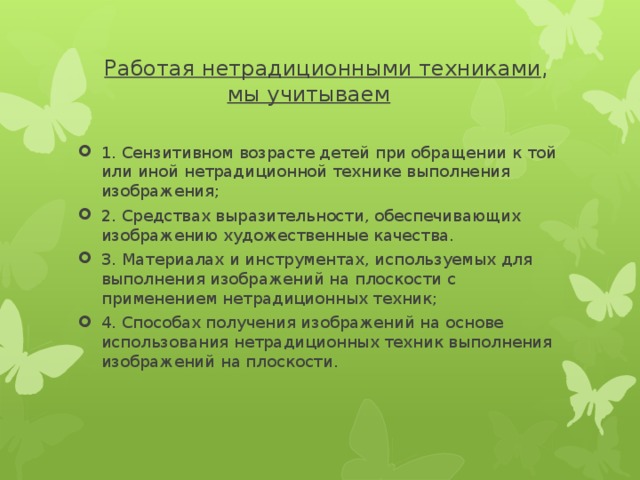  Работая нетрадиционными техниками ,   мы учитываем 1. Сензитивном возрасте детей при обращении к той или иной нетрадиционной технике выполнения изображения; 2. Средствах выразительности, обеспечивающих изображению художественные качества. 3. Материалах и инструментах, используемых для выполнения изображений на плоскости с применением нетрадиционных техник; 4. Способах получения изображений на основе использования нетрадиционных техник выполнения изображений на плоскости. 