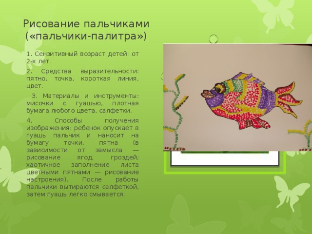 Рисование пальчиками («пальчики-палитра») 1. Сензитивный возраст детей: от 2-х лет. 2. Средства выразительности: пятно, точка, короткая линия, цвет.  3. Материалы и инструменты: мисочки с гуашью, плотная бумага любого цвета, салфетки. 4. Способы получения изображения: ребенок опускает в гуашь пальчик и наносит на бумагу точки, пятна (в зависимости от замысла — рисование ягод, гроздей; хаотичное заполнение листа цветными пятнами — рисование настроения). После работы пальчики вытираются салфеткой, затем гуашь легко смывается . Вставка рисунка 