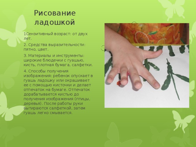 Рисование ладошкой 1Сензитивный возраст: от двух лет. 2. Средства выразительности: пятно, цвет. 3. Материалы и инструменты: широкие блюдечки с гуашью, кисть, плотная бумага, салфетки. 4. Способы получения изображения: ребенок опускает в гуашь ладошку или окрашивает ее с помощью кисточки и делает отпечаток на бумаге. Отпечаток дорабатывается кистью до получения изображения (птицы, деревья). После работы руки вытираются салфеткой, затем гуашь легко смывается. 