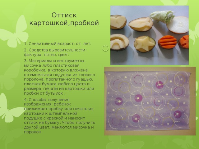 Оттиск картошкой,пробкой 1. Сензитивный возраст: от лет. 2. Средства выразительности: фактура, пятно, цвет. 3. Материалы и инструменты: мисочка либо пластиковая коробочка, в которую вложена штемпельная подушка из тонкого поролона, пропитанного гуашью, плотная бумага любого цвета и размера, печати из картошки или пробки от бутылок . 4. Способы получения изображения: ребенок прижимает пробку или печать из картошки к штемпельной подушке с краской и наносит оттиск на бумагу. Чтобы получить другой цвет, меняются мисочка и поролон. 