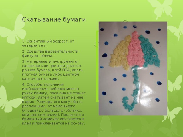 Скатывание бумаги   Вставка рисунка 1. Сензитивный возраст: от четырех лет. 2. Средства выразительности: фактура, объем. 3. Материалы и инструменты: салфетки или цветная двухсто-ронняя бумага, клей ПВА, кисть, плотная бумага либо цветной картон для основы. 4. Способы получения изображения: ребенок мнет в руках бумагу, пока она не станет мягкой. Затем скатывает из неё шарик. Размеры его могут быть различными: от маленького (ягодка) до большого (облачко, ком для снеговика). После этого бумажный комочек опускается в клей и приклеивается на основу. 