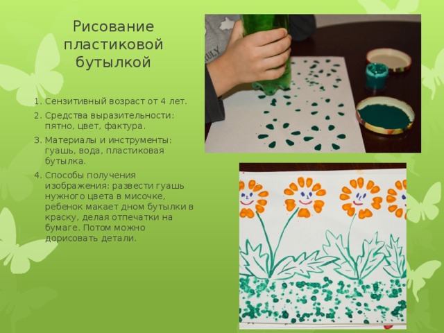 Рисование пластиковой бутылкой Сензитивный возраст от 4 лет. Средства выразительности: пятно, цвет, фактура. Материалы и инструменты: гуашь, вода, пластиковая бутылка. Способы получения изображения: развести гуашь нужного цвета в мисочке, ребенок макает дном бутылки в краску, делая отпечатки на бумаге. Потом можно дорисовать детали. 