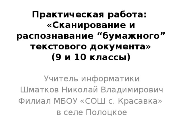 Практическая работа:  «Сканирование и распознавание “бумажного” текстового документа»  (9 и 10 классы) Учитель информатики Шматков Николай Владимирович Филиал МБОУ «СОШ с. Красавка» в селе Полоцкое 