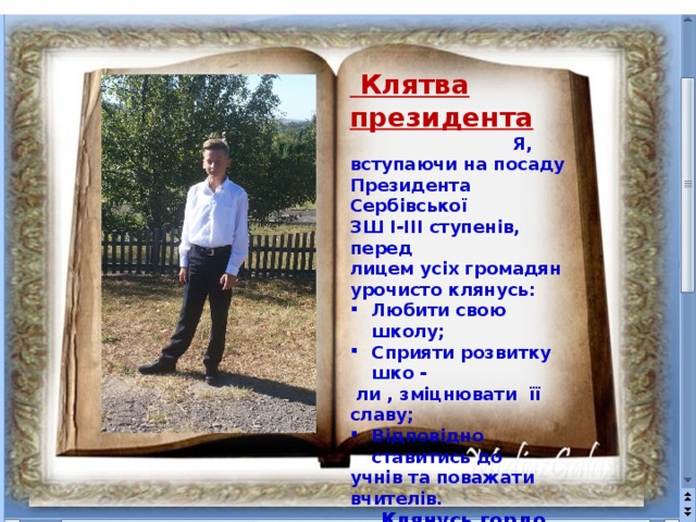  Клятва президента  Я, вступаючи на посаду Президента Сербівської ЗШ І-ІІІ ступенів, перед лицем усіх громадян урочисто клянусь: Любити свою школу; Сприяти розвитку шко -  ли , зміцнювати її славу; Відповідно ставитись до учнів та поважати вчителів.   Клянусь гордо нести звання Президента школи .  