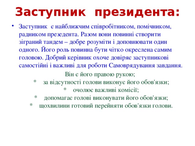 Заступник президента: Заступник є найближчим співробітником, помічником, радником презедента. Разом вони повинні створити зіграний тандем – добре розуміти і доповнювати один одного. Його роль повинна бути чітко окреслена самим головою. Добрий керівник охоче довіряє заступникові самостійні і важливі для роботи Самоврядування завдання.  Він є його правою рукою;  *  за відсутності голови виконує його обов'язки;  *  очолює важливі комісії;  *  допомагає голові виконувати його обов'язки;  *  щохвилини готовий перейняти обов'язки голови.  
