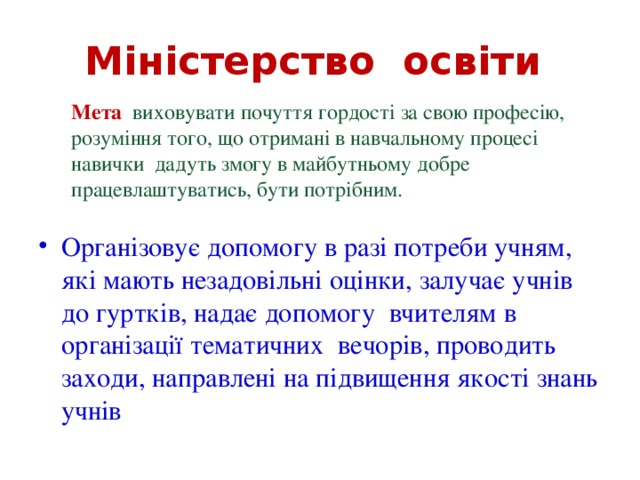 Міністерство освіти Мета виховувати почуття гордості за свою професію, розуміння того, що отримані в навчальному процесі навички дадуть змогу в майбутньому добре працевлаштуватись, бути потрібним. Організовує допомогу в разі потреби учням, які мають незадовільні оцінки, залучає учнів до гуртків, надає допомогу вчителям в організації тематичних вечорів, проводить заходи, направлені на підвищення якості знань учнів 