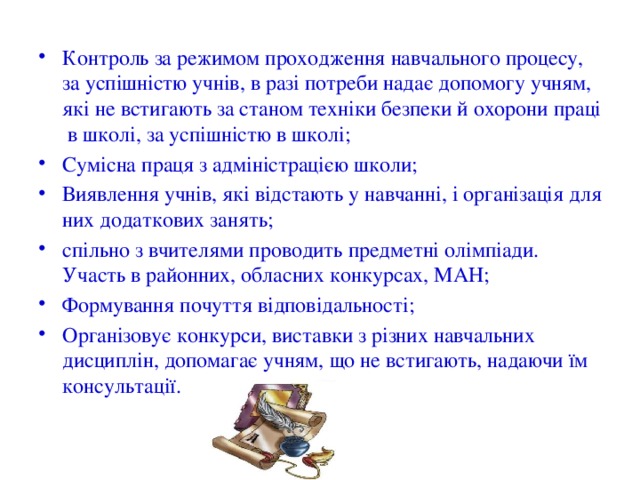 Контроль за режимом проходження навчального процесу, за успішністю учнів, в разі потреби надає допомогу учням, які не встигають за станом техніки безпеки й охорони праці в школі, за успішністю в школі; Сумісна праця з адміністрацією школи; Виявлення учнів, які відстають у навчанні, і організація для них додаткових занять; спільно з вчителями проводить предметні олімпіади. Участь в районних, обласних конкурсах, МАН; Формування почуття відповідальності; Організовує конкурси, виставки з різних навчальних дисциплін, допомагає учням, що не встигають, надаючи їм консультації. 