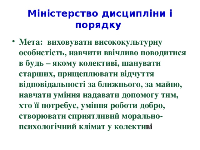 Міністерство дисципліни і порядку Мета: виховувати висококультурну особистість, навчити ввічливо поводитися в будь – якому колективі, шанувати старших, прищеплювати відчуття відповідальності за ближнього, за майно, навчати уміння надавати допомогу тим, хто її потребує, уміння роботи добро, створювати сприятливий морально- психологічний клімат у колекти ві 