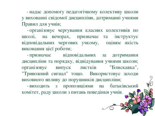  -  надає допомогу педагогічному колективу школи у вихованні свідомої дисципліни, дотриманні учнями Правил для учнів; -  організовує чергування класних колективів по школі, на вечорах, призначає та інструктує відповідальних чергових учкому, оцінює якість виконання цієї роботи; -  призначає відповідальних за дотримання дисципліни та порядку, відвідування учнями школи; організовує випуск листків 
