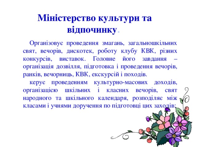  Організовує проведення змагань, загальношкільних свят, вечорів, дискотек, роботу клубу КВК, різних конкурсів, виставок. Головне його завдання – організація дозвілля, підготовка і проведення вечорів, ранків, вечорниць, КВК, екскурсій і походів. керує проведенням культурно-масових доходів, організацією шкільних і класних вечорів, свят народного та шкільного календаря, розподіляє між класами і учнями доручення по підготовці цих заходів; Міністерство культури та відпочинку . 