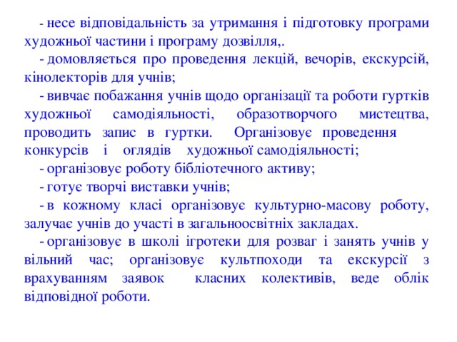-  несе відповідальність за утримання і підготовку програми художньої частини і програму дозвілля,. -  домовляється про проведення лекцій, вечорів, екскурсій, кінолекторів для учнів; -  вивчає побажання учнів щодо організації та роботи гуртків художньої самодіяльності, образотворчого мистецтва, проводить запис в гуртки. Організовує проведення конкурсів і оглядів художньої самодіяльності; -  організовує роботу бібліотечного активу; -  готує творчі виставки учнів; -  в кожному класі організовує культурно-масову роботу, залучає учнів до участі в загальноосвітніх закладах. -  організовує в школі ігротеки для розваг і занять учнів у вільний час; організовує культпоходи та екскурсії з врахуванням заявок класних колективів, веде облік відповідної роботи. 