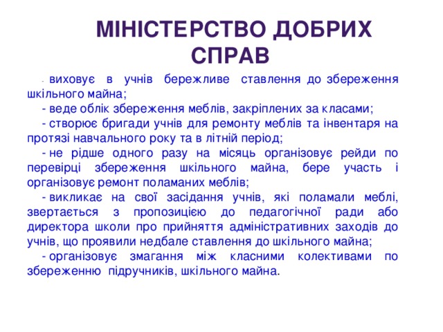 -  виховує в учнів бережливе ставлення до збереження шкільного майна; -  веде облік збереження меблів, закріплених за класами; -  створює бригади учнів для ремонту меблів та інвентаря на протязі навчального року та в літній період; -  не рідше одного разу на місяць організовує рейди по перевірці збереження шкільного майна, бере участь і організовує ремонт поламаних меблів; -  викликає на свої засідання учнів, які поламали меблі, звертається з пропозицією до педагогічної ради або директора школи про прийняття адміністративних заходів до учнів, що проявили недбале ставлення до шкільного майна; -  організовує змагання між класними колективами по збереженню підручників, шкільного майна . МІНІСТЕРСТВО ДОБРИХ СПРАВ 
