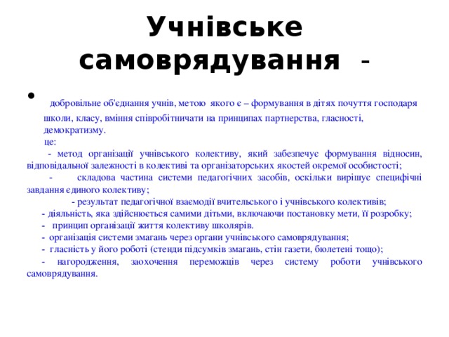 Учнівське самоврядування -  добровільне об'єднання учнів, метою якого є – формування в дітях почуття господаря школи, класу, вміння співробітничати на принципах партнерства, гласності, демократизму.  це:  - метод організації учнівського колективу, який забезпечує формування відносин, відповідальної залежності в колективі та організаторських якостей окремої особистості;  -  складова частина системи педагогічних засобів, оскільки вирішує специфічні завдання єдиного колективу;   - результат педагогічної взаємодії вчительського і учнівського колективів; - діяльність, яка здійснюється самими дітьми, включаючи постановку мети, її розробку; - принцип організації життя колективу школярів. -  організація системи змагань через органи учнівського самоврядування; - гласність у його роботі (стенди підсумків змагань, стін газети, бюлетені тощо); - нагородження, заохочення переможців через систему роботи учнівського самоврядування. 