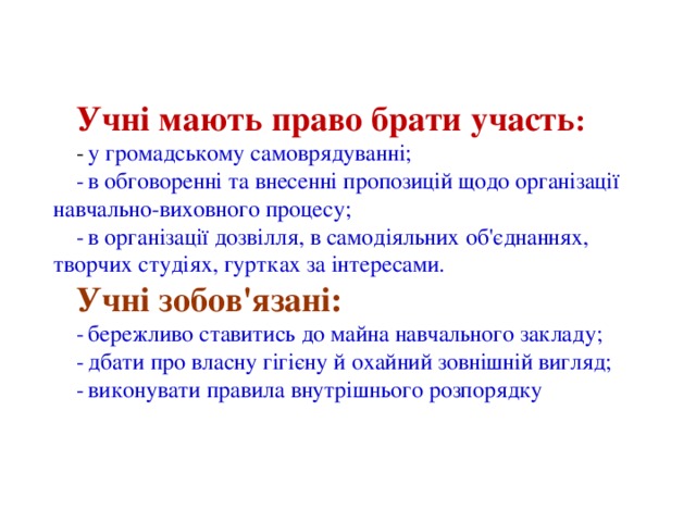 Учні мають право брати участь : -  у громадському самоврядуванні; -  в обговоренні та внесенні пропозицій щодо організації навчально-виховного процесу; -  в організації дозвілля, в самодіяльних об'єднаннях, творчих студіях, гуртках за інтересами. Учні зобов'язані: -  бережливо ставитись до майна навчального закладу; -  дбати про власну гігієну й охайний зовнішній вигляд; -  виконувати правила внутрішнього розпорядку 