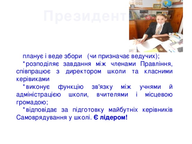 Президент : планує і веде збори (чи призначає ведучих); *  розподіляє завдання між членами Правління, співпрацює з директором школи та класними керівиками *  виконує функцію зв'язку між учнями й адміністрацією школи, вчителями і місцевою громадою; *  відповідає за підготовку майбутніх керівників Самоврядування у школі. Є лідером! 