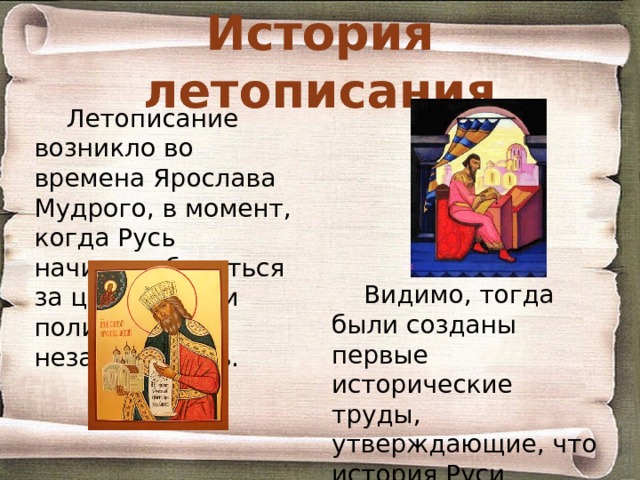 История летописания Летописание возникло во времена Ярослава Мудрого, в момент, когда Русь начинает бороться за церковную и политическую независимость. Видимо, тогда были созданы первые исторические труды, утверждающие, что история Руси повторяет историю других христианских держав. 