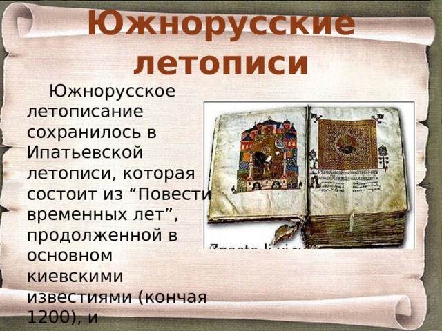 Южнорусские летописи Южнорусское летописание сохранилось в Ипатьевской летописи, которая состоит из “Повести временных лет”, продолженной в основном киевскими известиями (кончая 1200), и Галицко-Волынской летописи (кончая 1289-92). 