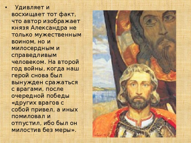  Удивляет и восхищает тот факт, что автор изображает князя Александра не только мужественным воином, но и милосердным и справедливым человеком. На второй год войны, когда наш герой снова был вынужден сражаться с врагами, после очередной победы «других врагов с собой привел, а иных помиловал и отпустил, ибо был он милостив без меры». 