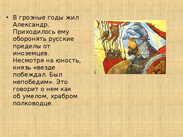 В грозные годы жил Александр. Приходилось ему оборонять русские пределы от иноземцев. Несмотря на юность, князь «везде побеждал. Был непобедим». Это говорит о нем как об умелом, храбром полководце.  