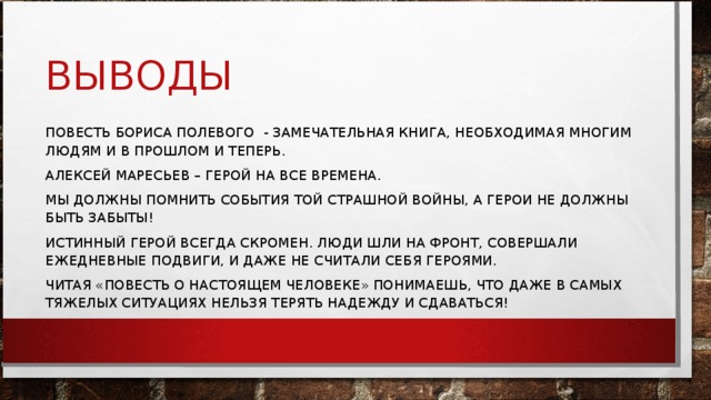 ВЫВОДЫ ПОВЕСТЬ БОРИСА ПОЛЕВОГО - ЗАМЕЧАТЕЛЬНАЯ КНИГА, НЕОБХОДИМАЯ МНОГИМ ЛЮДЯМ И В ПРОШЛОМ И ТЕПЕРЬ. АЛЕКСЕЙ МАРЕСЬЕВ – ГЕРОЙ НА ВСЕ ВРЕМЕНА. МЫ ДОЛЖНЫ ПОМНИТЬ СОБЫТИЯ ТОЙ СТРАШНОЙ ВОЙНЫ, А ГЕРОИ НЕ ДОЛЖНЫ БЫТЬ ЗАБЫТЫ! ИСТИННЫЙ ГЕРОЙ ВСЕГДА СКРОМЕН. ЛЮДИ ШЛИ НА ФРОНТ, СОВЕРШАЛИ ЕЖЕДНЕВНЫЕ ПОДВИГИ, И ДАЖЕ НЕ СЧИТАЛИ СЕБЯ ГЕРОЯМИ. ЧИТАЯ «ПОВЕСТЬ О НАСТОЯЩЕМ ЧЕЛОВЕКЕ» ПОНИМАЕШЬ, ЧТО ДАЖЕ В САМЫХ ТЯЖЕЛЫХ СИТУАЦИЯХ НЕЛЬЗЯ ТЕРЯТЬ НАДЕЖДУ И СДАВАТЬСЯ! 