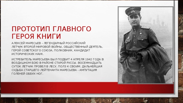 ПРОТОТИП ГЛАВНОГО ГЕРОЯ КНИГИ АЛЕКСЕЙ МАРЕСЬЕВ - ЛЕГЕНДАРНЫЙ РОССИЙСКИЙ ЛЕТЧИК ВТОРОЙ МИРОВОЙ ВОЙНЫ, ОБЩЕСТВЕННЫЙ ДЕЯТЕЛЬ, ГЕРОЙ СОВЕТСКОГО СОЮЗА, ПОЛКОВНИК, КАНДИДАТ ИСТОРИЧЕСКИХ НАУК. ИСТРЕБИТЕЛЬ МАРЕСЬЕВА БЫЛ ПОДБИТ 4 АПРЕЛЯ 1942 ГОДА В ВОЗДУШНОМ БОЮ В РАЙОНЕ СТАРОЙ РУССЫ. ВОСЕМНАДЦАТЬ СУТОК ЛЕТЧИК ПРОВЕЛ В ЛЕСУ, ПОЛЗ К СВОИМ. ДАЛЬНЕЙШАЯ СУДЬБА СТАРШЕГО ЛЕЙТЕНАНТА МАРЕСЬЕВА - АМПУТАЦИЯ ГОЛЕНЕЙ ОБЕИХ НОГ. 