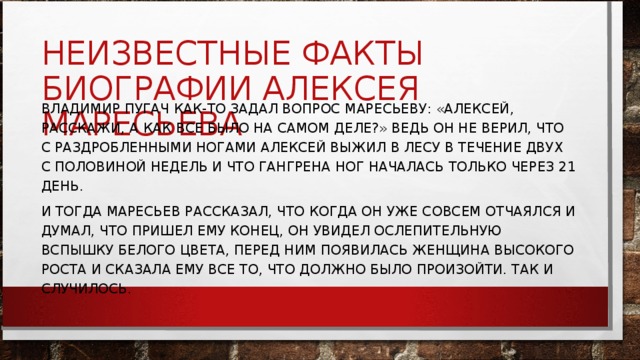 НЕИЗВЕСТНЫЕ ФАКТЫ БИОГРАФИИ АЛЕКСЕЯ МАРЕСЬЕВА ВЛАДИМИР ПУГАЧ КАК-ТО ЗАДАЛ ВОПРОС МАРЕСЬЕВУ: «АЛЕКСЕЙ, РАССКАЖИ, А КАК ВСЕ БЫЛО НА САМОМ ДЕЛЕ?» ВЕДЬ ОН НЕ ВЕРИЛ, ЧТО С РАЗДРОБЛЕННЫМИ НОГАМИ АЛЕКСЕЙ ВЫЖИЛ В ЛЕСУ В ТЕЧЕНИЕ ДВУХ С ПОЛОВИНОЙ НЕДЕЛЬ И ЧТО ГАНГРЕНА НОГ НАЧАЛАСЬ ТОЛЬКО ЧЕРЕЗ 21 ДЕНЬ. И ТОГДА МАРЕСЬЕВ РАССКАЗАЛ, ЧТО КОГДА ОН УЖЕ СОВСЕМ ОТЧАЯЛСЯ И ДУМАЛ, ЧТО ПРИШЕЛ ЕМУ КОНЕЦ, ОН УВИДЕЛ ОСЛЕПИТЕЛЬНУЮ ВСПЫШКУ БЕЛОГО ЦВЕТА, ПЕРЕД НИМ ПОЯВИЛАСЬ ЖЕНЩИНА ВЫСОКОГО РОСТА И СКАЗАЛА ЕМУ ВСЕ ТО, ЧТО ДОЛЖНО БЫЛО ПРОИЗОЙТИ. ТАК И СЛУЧИЛОСЬ. 
