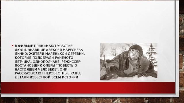 В ФИЛЬМЕ ПРИНИМАЮТ УЧАСТИЕ ЛЮДИ, ЗНАВШИЕ АЛЕКСЕЯ МАРЕСЬЕВА ЛИЧНО: ЖИТЕЛИ МАЛЕНЬКОЙ ДЕРЕВНИ, КОТОРЫЕ ПОДОБРАЛИ РАНЕНОГО ЛЕТЧИКА, ОДНОПОЛЧАНЕ, РЕЖИССЕР-ПОСТАНОВЩИК ОПЕРЫ 