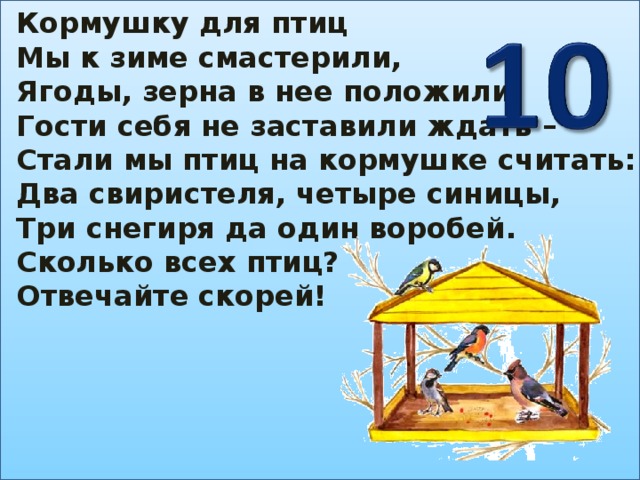 Кормушку для птиц Мы к зиме смастерили, Ягоды, зерна в нее положили. Гости себя не заставили ждать – Стали мы птиц на кормушке считать: Два свиристеля, четыре синицы, Три снегиря да один воробей. Сколько всех птиц? Отвечайте скорей!