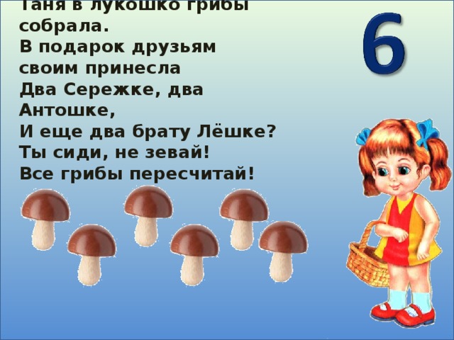 Таня в лукошко грибы собрала. В подарок друзьям своим принесла Два Сережке, два Антошке, И еще два брату Лёшке? Ты сиди, не зевай! Все грибы пересчитай!