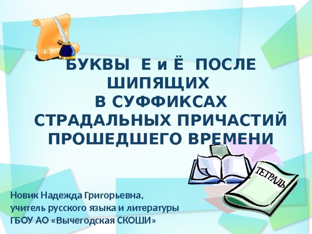 БУКВЫ Е и Ё ПОСЛЕ ШИПЯЩИХ В СУФФИКСАХ СТРАДАЛЬНЫХ ПРИЧАСТИЙ ПРОШЕДШЕГО ВРЕМЕНИ Новик Надежда Григорьевна, учитель русского языка и литературы ГБОУ АО «Вычегодская СКОШИ»  