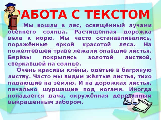 РАБОТА С ТЕКСТОМ  Мы вошли в лес, освещённый лучами осеннего солнца. Расчищенная дорожка вела к морю. Мы часто останавливались, поражённые яркой красотой леса. На пожелтевшей траве лежали опавшие листья. Берёзы покрылись золотой листвой, сверкавшей на солнце.  Очень красивы клёны, одетые в багряную листву. Часто мы видим жёлтые листья, тихо падающие на землю. И на дорожках листья, печально шуршащие под ногами. Иногда попадается дача, окружённая деревянным выкрашенным забором.   