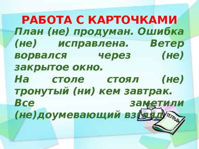 РАБОТА С КАРТОЧКАМИ      План (не) продуман. Ошибка (не) исправлена. Ветер ворвался через (не) закрытое окно. На столе стоял (не) тронутый (ни) кем завтрак. Все заметили (не)доумевающий взгляд  