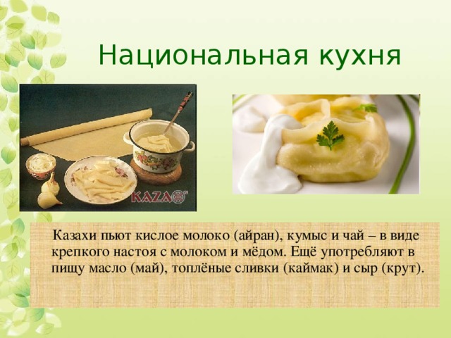 Национальная кухня Казахи пьют кислое молоко (айран), кумыс и чай – в виде крепкого настоя с молоком и мёдом. Ещё употребляют в пищу масло (май), топлёные сливки (каймак) и сыр (крут). 