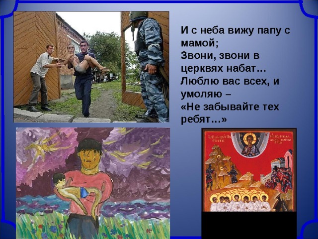 И с неба вижу папу с мамой;  Звони, звони в церквях набат…  Люблю вас всех, и умоляю –  «Не забывайте тех ребят…» 