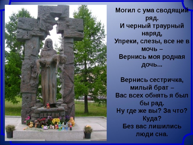Могил с ума сводящий ряд.  И черный траурный наряд,  Упреки, слезы, все не в мочь –  Вернись моя родная дочь...  Вернись сестричка, милый брат –  Вас всех обнять я был бы рад.  Ну где же вы? За что? Куда?  Без вас лишились люди сна. 