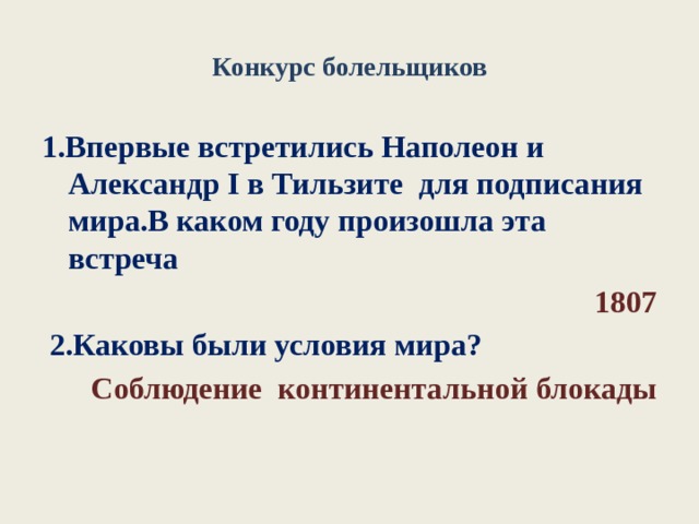 Конкурс болельщиков 1.Впервые встретились Наполеон и Александр I в Тильзите для подписания мира.В каком году произошла эта встреча  1807  2.Каковы были условия мира? Соблюдение континентальной блокады 