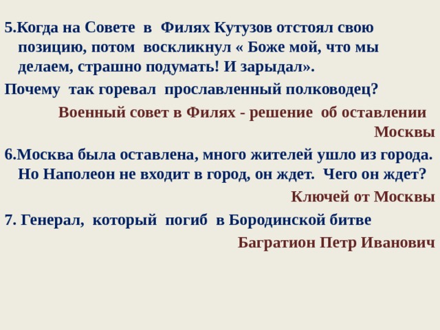 5.Когда на Совете в Филях Кутузов отстоял свою позицию, потом воскликнул « Боже мой, что мы делаем, страшно подумать! И зарыдал». Почему так горевал прославленный полководец?  Военный совет в Филях - решение об оставлении Москвы 6.Москва была оставлена, много жителей ушло из города. Но Наполеон не входит в город, он ждет. Чего он ждет? Ключей от Москвы 7. Генерал, который погиб в Бородинской битве Багратион Петр Иванович 