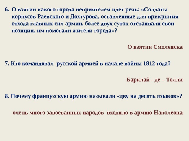 О взятии какого города неприятелем идет речь: «Солдаты корпусов Раевского и Дохтурова, оставленные для прикрытия отхода главных сил армии, более двух суток отстаивали свои пози­ции, им помогали жители города»?  О взятии Смоленска  7. Кто командовал русской армией в начале войны 1812 года?  Барклай - де – Толли  8. Почему французскую армию называли «дву на десять языков»?  очень много завоеванных народов входило в армию Наполеона     