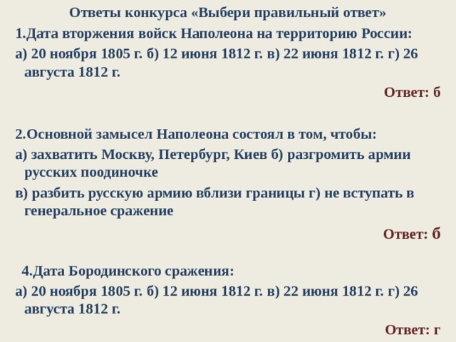 Ответы конкурса «Выбери правильный ответ» 1.Дата вторжения войск Наполеона на территорию России: а) 20 ноября 1805 г. б) 12 июня 1812 г. в) 22 июня 1812 г. г) 26 августа 1812 г. Ответ: б   2.Основной замысел Наполеона состоял в том, чтобы: а) захватить Москву, Петербург, Киев б) разгромить армии русских поодиночке в) разбить русскую армию вблизи границы г) не вступать в генеральное сражение Ответ: б     4.Дата Бородинского сражения: а) 20 ноября 1805 г. б) 12 июня 1812 г. в) 22 июня 1812 г. г) 26 августа 1812 г. Ответ: г  