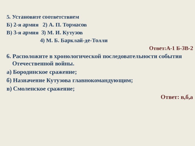 5. Установите соответствием Б) 2-я армия 2) А. П. Тормасов В) 3-я армия 3) М. И. Кутузов  4) М. Б. Барклай-де-Толли Ответ:А-1 Б-3В-2 6. Расположите в хронологической последовательности события Отечественной войны. а) Бородинское сражение; б) Назначение Кутузова главнокомандующим; в) Смоленское сражение; Ответ: в,б,а      