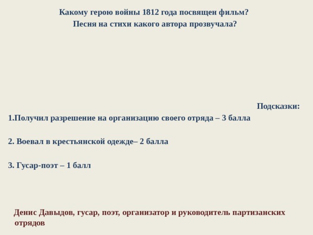 Какому герою войны 1812 года посвящен фильм?  Песня на стихи какого автора прозвучала?        Подсказки: 1.Получил разрешение на организацию своего отряда – 3 балла  2. Воевал в крестьянской одежде– 2 балла  3. Гусар-поэт – 1 балл     Денис Давыдов, гусар, поэт, организатор и руководитель партизанских отрядов 