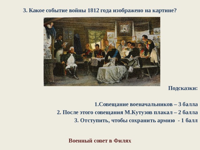 3. Какое событие войны 1812 года изображено на картине? Подсказки:  1.Совещание военачальников – 3 балла 2. После этого совещания М.Кутузов плакал – 2 балла 3. Отступить, чтобы сохранить армию - 1 балл Военный совет в Филях 