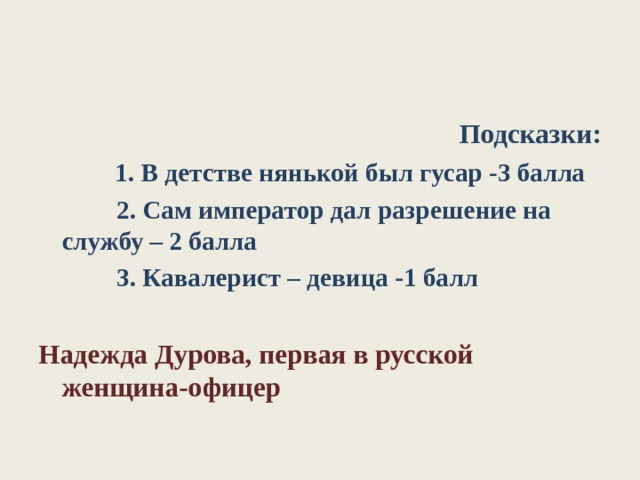 Подсказки:  1. В детстве нянькой был гусар -3 балла  2. Сам император дал разрешение на службу – 2 балла  3. Кавалерист – девица -1 балл Надежда Дурова, первая в русской женщина-офицер 