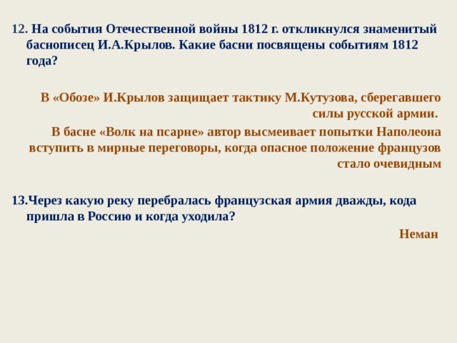 12. На события Отечественной войны 1812 г. откликнулся знаменитый баснописец И.А.Крылов. Какие басни посвящены событиям 1812 года?  В «Обозе» И.Крылов защищает тактику М.Кутузова, сберегавшего силы русской армии. В басне «Волк на псарне» автор высмеивает попытки Наполеона вступить в мирные переговоры, когда опасное положение французов стало очевидным  13.Через какую реку перебралась французская армия дважды, кода пришла в Россию и когда уходила? Неман  