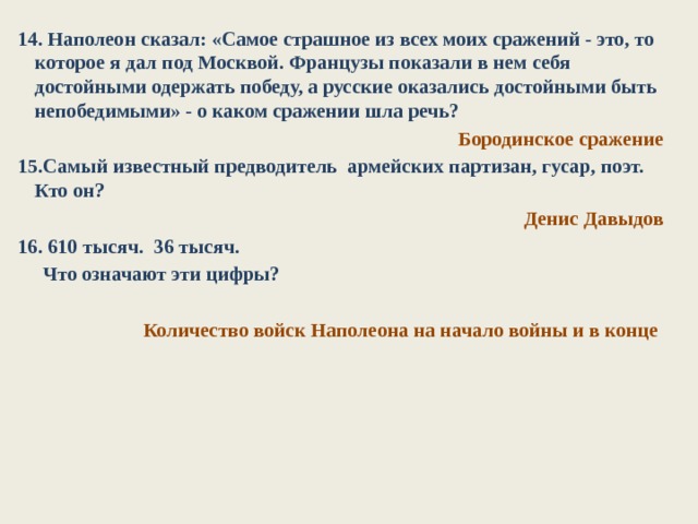 14. Наполеон сказал: «Самое страшное из всех моих сражений - это, то которое я дал под Москвой. Французы показали в нем себя достойными одержать победу, а русские оказались достойными быть непобедимыми» - о каком сражении шла речь? Бородинское сражение 15.Самый известный предводитель армейских партизан, гусар, поэт. Кто он?  Денис Давыдов 16. 610 тысяч. 36 тысяч.  Что означают эти цифры?  Количество войск Наполеона на начало войны и в конце 