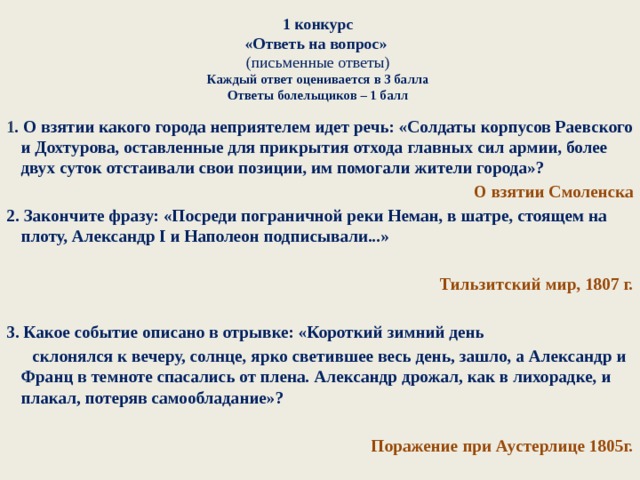 1 конкурс  «Ответь на вопрос»   (письменные ответы)  Каждый ответ оценивается в 3 балла  Ответы болельщиков – 1 балл   1 . О взятии какого города неприятелем идет речь: «Солдаты корпусов Раевского и Дохтурова, оставленные для прикрытия отхода главных сил армии, более двух суток отстаивали свои позиции, им помогали жители города»? О взятии Смоленска 2. Закончите фразу: «Посреди пограничной реки Неман, в шатре, стоящем на плоту, Александр I и Наполеон подписывали...»  Тильзитский мир, 1807 г.  3. Какое событие описано в отрывке: «Короткий зимний день  склонялся к вечеру, солнце, ярко светившее весь день, зашло, а Александр и Франц в темноте спасались от плена. Александр дрожал, как в лихорадке, и плакал, потеряв самообладание»?  Поражение при Аустерлице 1805г. 