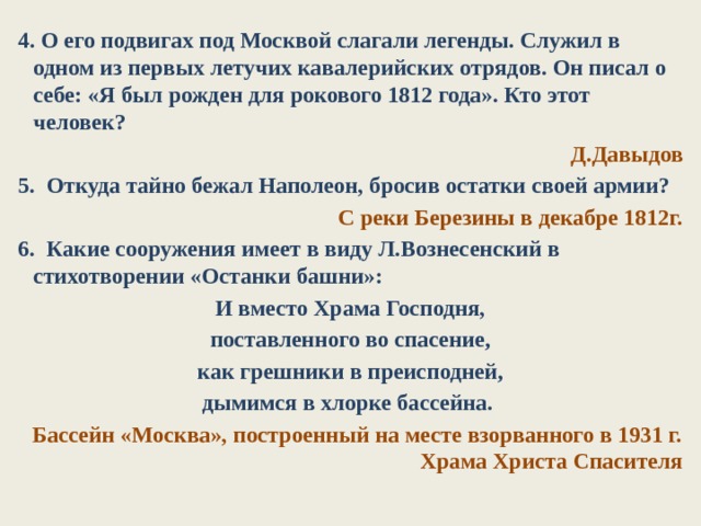 4. О его подвигах под Москвой слагали легенды. Служил в одном из первых летучих кавалерийских отрядов. Он пи­сал о себе: «Я был рожден для рокового 1812 года». Кто этот человек? Д.Давыдов 5. Откуда тайно бежал Наполеон, бросив остатки своей армии? С реки Березины в декабре 1812г. 6.  Какие сооружения имеет в виду Л.Вознесенский в стихотворении «Останки башни»: И вместо Храма Господня, поставленного во спасение, как грешники в преисподней, дымимся в хлорке бассейна. Бассейн «Москва», построенный на месте взорванного в 1931 г. Храма Христа Спасителя 