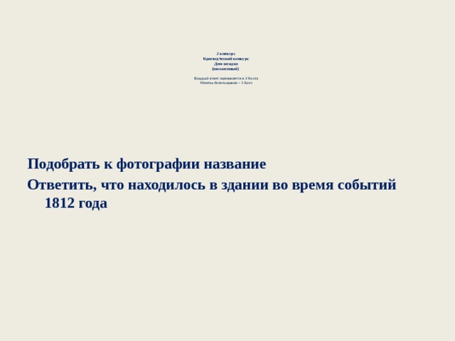   2 конкурс  Краеведческий конкурс  Дом-загадка  (письменный)    Каждый ответ оценивается в 3 балла  Ответы болельщиков – 1 балл    Подобрать к фотографии название Ответить, что находилось в здании во время событий 1812 года  