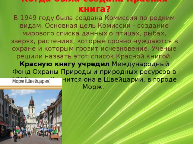 Когда была создана Красная книга?  В 1949 году была создана Комиссия по редким видам. Основная цель Комиссии - создание мирового списка данных о птицах, рыбах, зверях, растениях, которые срочно нуждаются в охране и которым грозит исчезновение. Учёные решили назвать этот список Красной книгой.  Красную книгу учредил  Международный Фонд Охраны Природы и природных ресурсов в 1966 году. Хранится она в Швейцарии, в городе Морж.