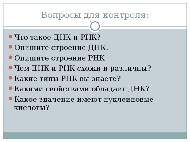 Вопросы для контроля: Что такое ДНК и РНК? Опишите строение ДНК. Опишите строение РНК Чем ДНК и РНК схожи и различны? Какие типы РНК вы знаете? Какими свойствами обладает ДНК? Какое значение имеют нуклеиновые кислоты? 
